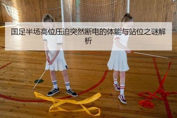国足半场高位压迫突然断电的体能与站位之谜解析