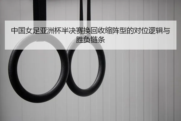 中国女足亚洲杯半决赛换回收缩阵型的对位逻辑与胜负链条